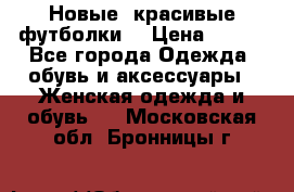 Новые, красивые футболки  › Цена ­ 550 - Все города Одежда, обувь и аксессуары » Женская одежда и обувь   . Московская обл.,Бронницы г.